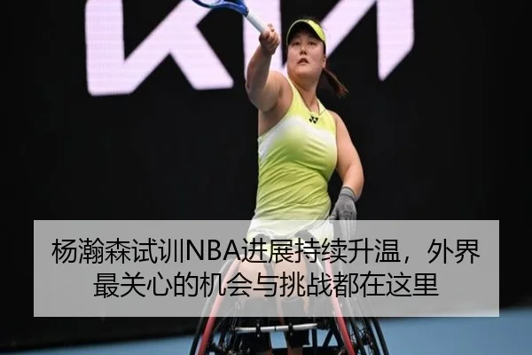 杨瀚森试训NBA进展持续升温，外界最关心的机会与挑战都在这里 | xingkongtiyuapp
